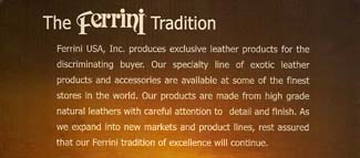 The Ferrini Tradition - Ferrini USA, Inc. produces exclusive leather products for the discriminating buyer.  Ferrini’s specialty line of exotic leather products and accessories are made from high grade natural leathers with careful attention to detail and finish.  We invite you to browse the Ferrini line of products and rest assured that the Ferrini tradition of excellence will continue.