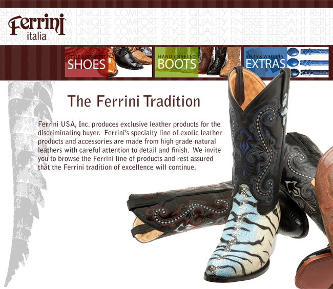 The Ferrini Tradition - Ferrini USA, Inc. produces exclusive leather products for the discriminating buyer.  Ferrini’s specialty line of exotic leather products and accessories are made from high grade natural leathers with careful attention to detail and finish.  We invite you to browse the Ferrini line of products and rest assured that the Ferrini tradition of excellence will continue.
